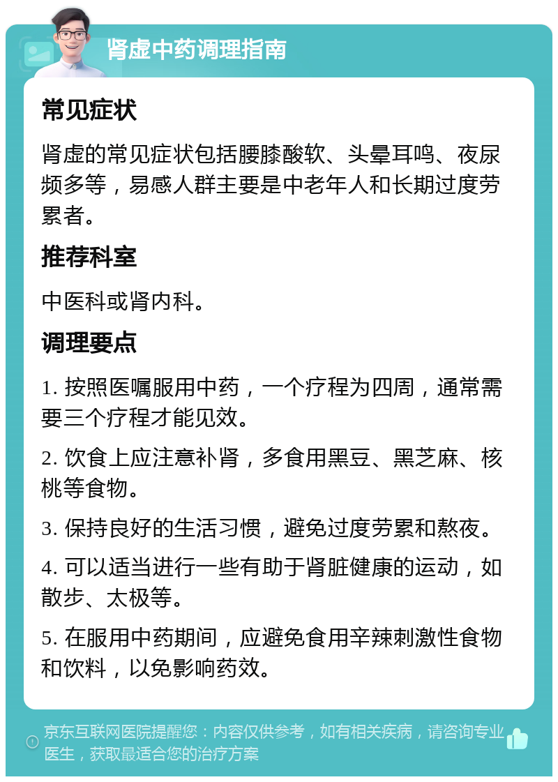 肾虚中药调理指南 常见症状 肾虚的常见症状包括腰膝酸软、头晕耳鸣、夜尿频多等，易感人群主要是中老年人和长期过度劳累者。 推荐科室 中医科或肾内科。 调理要点 1. 按照医嘱服用中药，一个疗程为四周，通常需要三个疗程才能见效。 2. 饮食上应注意补肾，多食用黑豆、黑芝麻、核桃等食物。 3. 保持良好的生活习惯，避免过度劳累和熬夜。 4. 可以适当进行一些有助于肾脏健康的运动，如散步、太极等。 5. 在服用中药期间，应避免食用辛辣刺激性食物和饮料，以免影响药效。