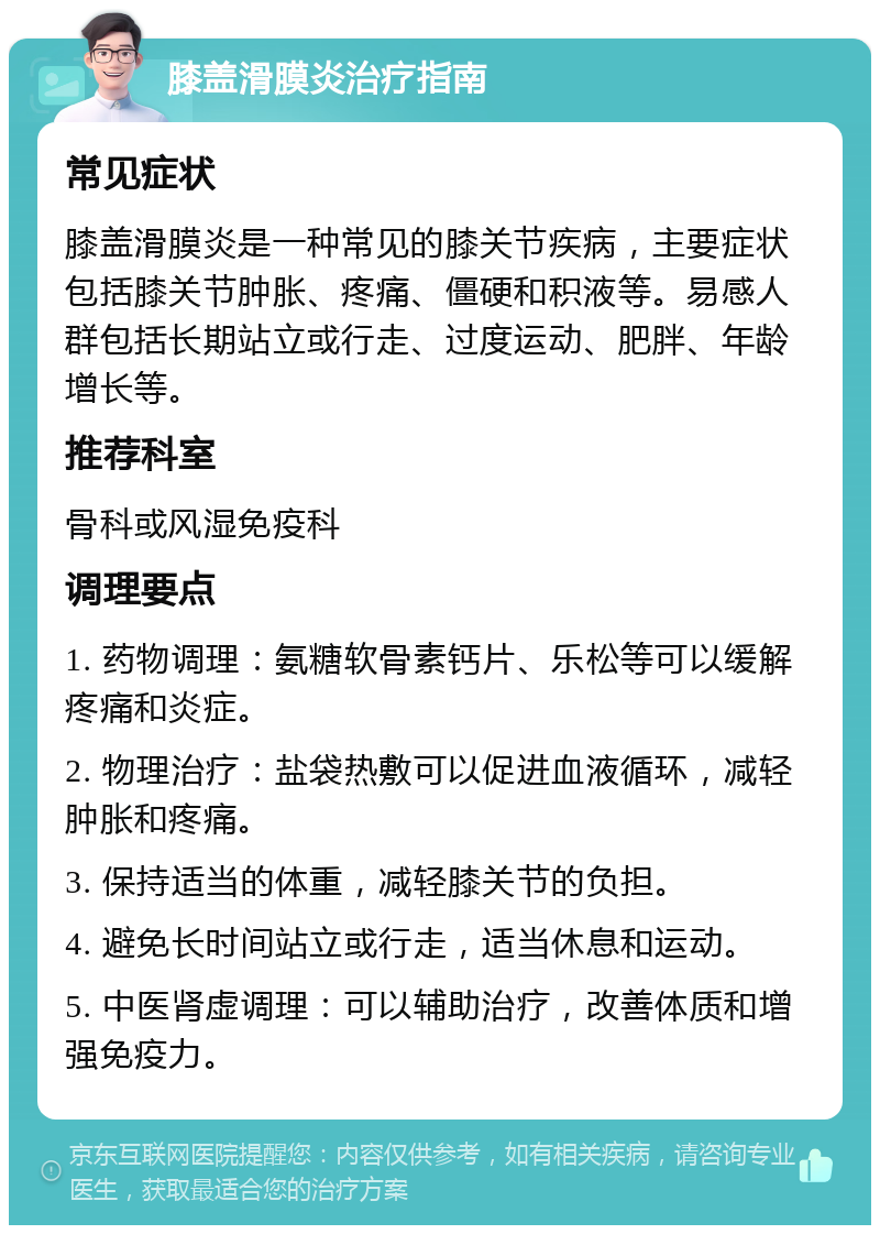 膝盖滑膜炎治疗指南 常见症状 膝盖滑膜炎是一种常见的膝关节疾病，主要症状包括膝关节肿胀、疼痛、僵硬和积液等。易感人群包括长期站立或行走、过度运动、肥胖、年龄增长等。 推荐科室 骨科或风湿免疫科 调理要点 1. 药物调理：氨糖软骨素钙片、乐松等可以缓解疼痛和炎症。 2. 物理治疗：盐袋热敷可以促进血液循环，减轻肿胀和疼痛。 3. 保持适当的体重，减轻膝关节的负担。 4. 避免长时间站立或行走，适当休息和运动。 5. 中医肾虚调理：可以辅助治疗，改善体质和增强免疫力。