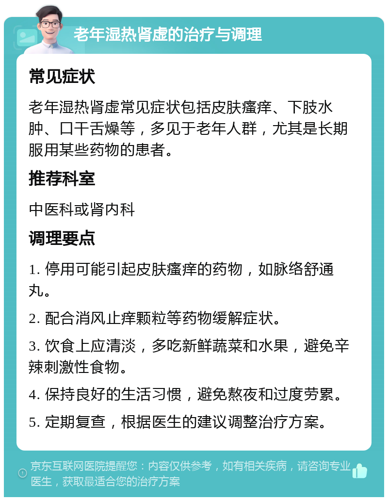 老年湿热肾虚的治疗与调理 常见症状 老年湿热肾虚常见症状包括皮肤瘙痒、下肢水肿、口干舌燥等，多见于老年人群，尤其是长期服用某些药物的患者。 推荐科室 中医科或肾内科 调理要点 1. 停用可能引起皮肤瘙痒的药物，如脉络舒通丸。 2. 配合消风止痒颗粒等药物缓解症状。 3. 饮食上应清淡，多吃新鲜蔬菜和水果，避免辛辣刺激性食物。 4. 保持良好的生活习惯，避免熬夜和过度劳累。 5. 定期复查，根据医生的建议调整治疗方案。