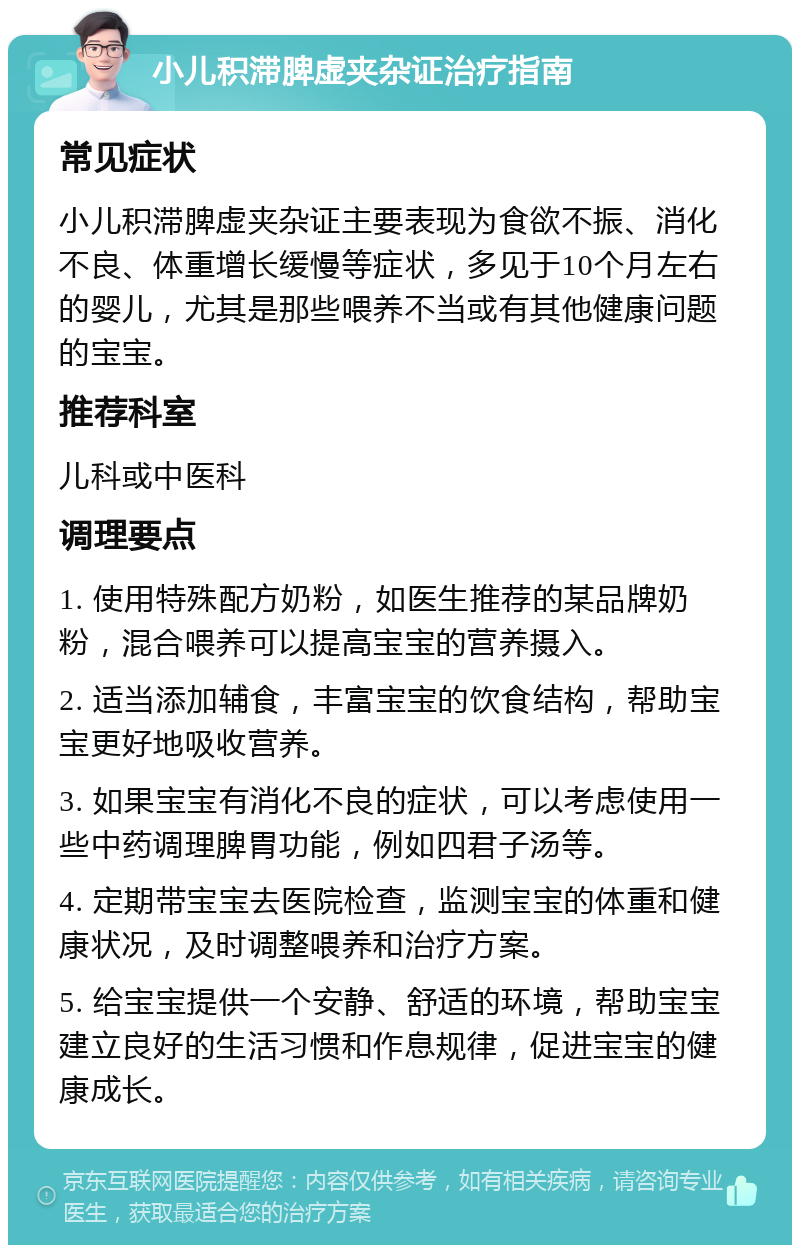 小儿积滞脾虚夹杂证治疗指南 常见症状 小儿积滞脾虚夹杂证主要表现为食欲不振、消化不良、体重增长缓慢等症状，多见于10个月左右的婴儿，尤其是那些喂养不当或有其他健康问题的宝宝。 推荐科室 儿科或中医科 调理要点 1. 使用特殊配方奶粉，如医生推荐的某品牌奶粉，混合喂养可以提高宝宝的营养摄入。 2. 适当添加辅食，丰富宝宝的饮食结构，帮助宝宝更好地吸收营养。 3. 如果宝宝有消化不良的症状，可以考虑使用一些中药调理脾胃功能，例如四君子汤等。 4. 定期带宝宝去医院检查，监测宝宝的体重和健康状况，及时调整喂养和治疗方案。 5. 给宝宝提供一个安静、舒适的环境，帮助宝宝建立良好的生活习惯和作息规律，促进宝宝的健康成长。