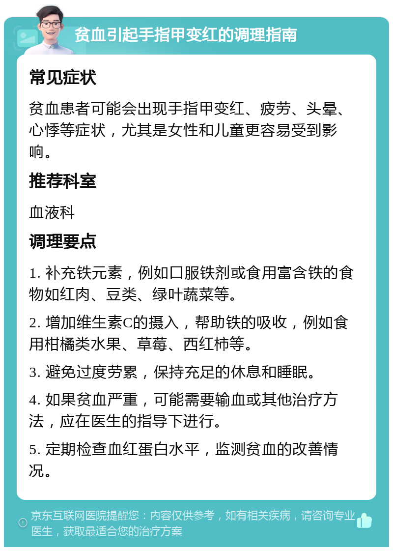 贫血引起手指甲变红的调理指南 常见症状 贫血患者可能会出现手指甲变红、疲劳、头晕、心悸等症状，尤其是女性和儿童更容易受到影响。 推荐科室 血液科 调理要点 1. 补充铁元素，例如口服铁剂或食用富含铁的食物如红肉、豆类、绿叶蔬菜等。 2. 增加维生素C的摄入，帮助铁的吸收，例如食用柑橘类水果、草莓、西红柿等。 3. 避免过度劳累，保持充足的休息和睡眠。 4. 如果贫血严重，可能需要输血或其他治疗方法，应在医生的指导下进行。 5. 定期检查血红蛋白水平，监测贫血的改善情况。