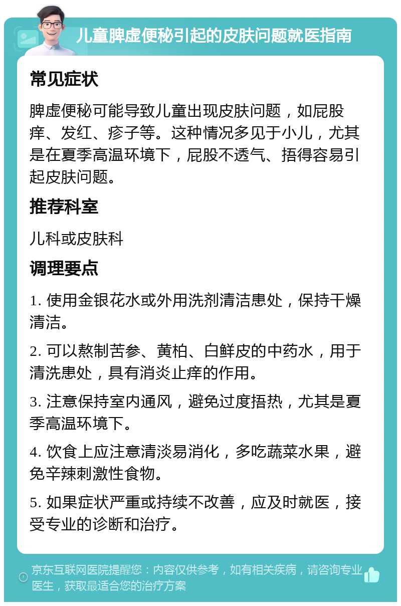 儿童脾虚便秘引起的皮肤问题就医指南 常见症状 脾虚便秘可能导致儿童出现皮肤问题，如屁股痒、发红、疹子等。这种情况多见于小儿，尤其是在夏季高温环境下，屁股不透气、捂得容易引起皮肤问题。 推荐科室 儿科或皮肤科 调理要点 1. 使用金银花水或外用洗剂清洁患处，保持干燥清洁。 2. 可以熬制苦参、黄柏、白鲜皮的中药水，用于清洗患处，具有消炎止痒的作用。 3. 注意保持室内通风，避免过度捂热，尤其是夏季高温环境下。 4. 饮食上应注意清淡易消化，多吃蔬菜水果，避免辛辣刺激性食物。 5. 如果症状严重或持续不改善，应及时就医，接受专业的诊断和治疗。