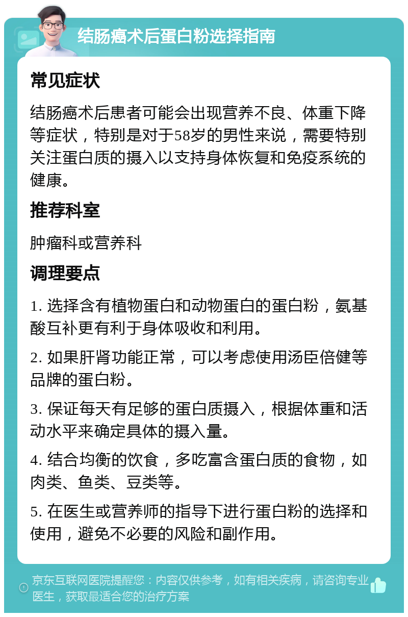 结肠癌术后蛋白粉选择指南 常见症状 结肠癌术后患者可能会出现营养不良、体重下降等症状，特别是对于58岁的男性来说，需要特别关注蛋白质的摄入以支持身体恢复和免疫系统的健康。 推荐科室 肿瘤科或营养科 调理要点 1. 选择含有植物蛋白和动物蛋白的蛋白粉，氨基酸互补更有利于身体吸收和利用。 2. 如果肝肾功能正常，可以考虑使用汤臣倍健等品牌的蛋白粉。 3. 保证每天有足够的蛋白质摄入，根据体重和活动水平来确定具体的摄入量。 4. 结合均衡的饮食，多吃富含蛋白质的食物，如肉类、鱼类、豆类等。 5. 在医生或营养师的指导下进行蛋白粉的选择和使用，避免不必要的风险和副作用。