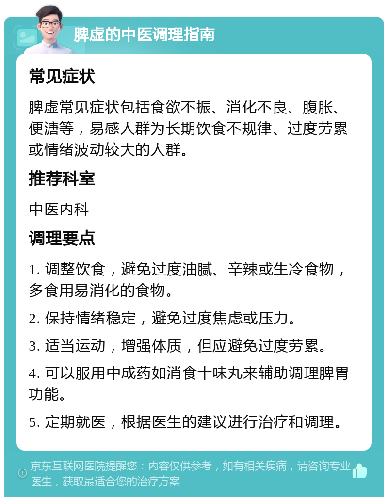 脾虚的中医调理指南 常见症状 脾虚常见症状包括食欲不振、消化不良、腹胀、便溏等，易感人群为长期饮食不规律、过度劳累或情绪波动较大的人群。 推荐科室 中医内科 调理要点 1. 调整饮食，避免过度油腻、辛辣或生冷食物，多食用易消化的食物。 2. 保持情绪稳定，避免过度焦虑或压力。 3. 适当运动，增强体质，但应避免过度劳累。 4. 可以服用中成药如消食十味丸来辅助调理脾胃功能。 5. 定期就医，根据医生的建议进行治疗和调理。