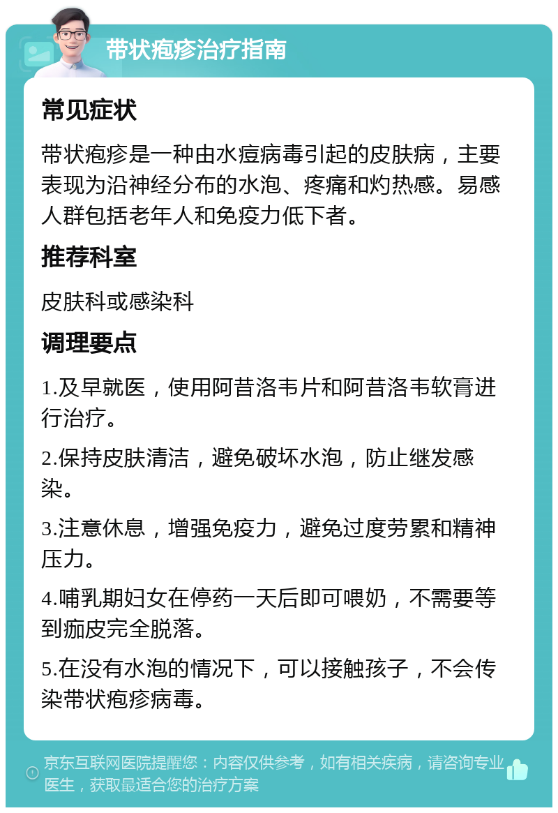 带状疱疹治疗指南 常见症状 带状疱疹是一种由水痘病毒引起的皮肤病，主要表现为沿神经分布的水泡、疼痛和灼热感。易感人群包括老年人和免疫力低下者。 推荐科室 皮肤科或感染科 调理要点 1.及早就医，使用阿昔洛韦片和阿昔洛韦软膏进行治疗。 2.保持皮肤清洁，避免破坏水泡，防止继发感染。 3.注意休息，增强免疫力，避免过度劳累和精神压力。 4.哺乳期妇女在停药一天后即可喂奶，不需要等到痂皮完全脱落。 5.在没有水泡的情况下，可以接触孩子，不会传染带状疱疹病毒。