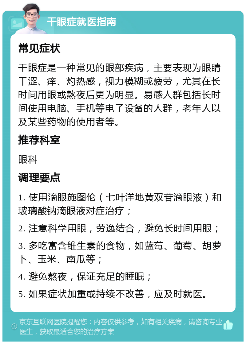 干眼症就医指南 常见症状 干眼症是一种常见的眼部疾病，主要表现为眼睛干涩、痒、灼热感，视力模糊或疲劳，尤其在长时间用眼或熬夜后更为明显。易感人群包括长时间使用电脑、手机等电子设备的人群，老年人以及某些药物的使用者等。 推荐科室 眼科 调理要点 1. 使用滴眼施图伦（七叶洋地黄双苷滴眼液）和玻璃酸钠滴眼液对症治疗； 2. 注意科学用眼，劳逸结合，避免长时间用眼； 3. 多吃富含维生素的食物，如蓝莓、葡萄、胡萝卜、玉米、南瓜等； 4. 避免熬夜，保证充足的睡眠； 5. 如果症状加重或持续不改善，应及时就医。