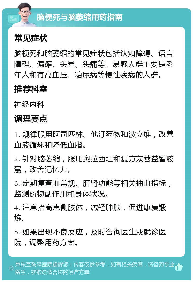 脑梗死与脑萎缩用药指南 常见症状 脑梗死和脑萎缩的常见症状包括认知障碍、语言障碍、偏瘫、头晕、头痛等。易感人群主要是老年人和有高血压、糖尿病等慢性疾病的人群。 推荐科室 神经内科 调理要点 1. 规律服用阿司匹林、他汀药物和波立维，改善血液循环和降低血脂。 2. 针对脑萎缩，服用奥拉西坦和复方苁蓉益智胶囊，改善记忆力。 3. 定期复查血常规、肝肾功能等相关抽血指标，监测药物副作用和身体状况。 4. 注意抬高患侧肢体，减轻肿胀，促进康复锻炼。 5. 如果出现不良反应，及时咨询医生或就诊医院，调整用药方案。