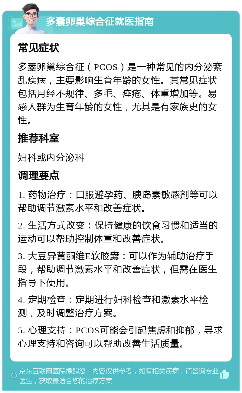 多囊卵巢综合征就医指南 常见症状 多囊卵巢综合征（PCOS）是一种常见的内分泌紊乱疾病，主要影响生育年龄的女性。其常见症状包括月经不规律、多毛、痤疮、体重增加等。易感人群为生育年龄的女性，尤其是有家族史的女性。 推荐科室 妇科或内分泌科 调理要点 1. 药物治疗：口服避孕药、胰岛素敏感剂等可以帮助调节激素水平和改善症状。 2. 生活方式改变：保持健康的饮食习惯和适当的运动可以帮助控制体重和改善症状。 3. 大豆异黄酮维E软胶囊：可以作为辅助治疗手段，帮助调节激素水平和改善症状，但需在医生指导下使用。 4. 定期检查：定期进行妇科检查和激素水平检测，及时调整治疗方案。 5. 心理支持：PCOS可能会引起焦虑和抑郁，寻求心理支持和咨询可以帮助改善生活质量。