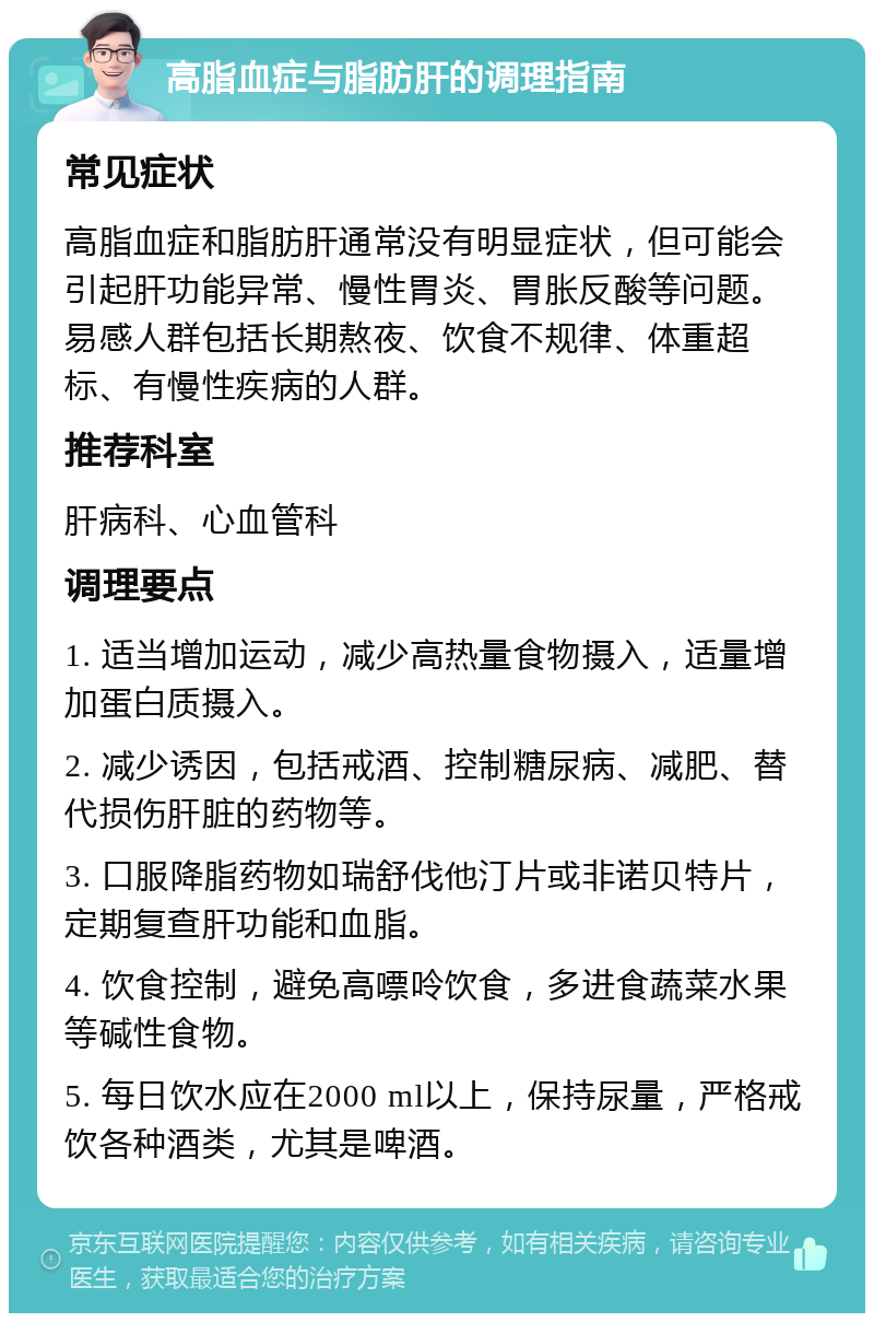 高脂血症与脂肪肝的调理指南 常见症状 高脂血症和脂肪肝通常没有明显症状，但可能会引起肝功能异常、慢性胃炎、胃胀反酸等问题。易感人群包括长期熬夜、饮食不规律、体重超标、有慢性疾病的人群。 推荐科室 肝病科、心血管科 调理要点 1. 适当增加运动，减少高热量食物摄入，适量增加蛋白质摄入。 2. 减少诱因，包括戒酒、控制糖尿病、减肥、替代损伤肝脏的药物等。 3. 口服降脂药物如瑞舒伐他汀片或非诺贝特片，定期复查肝功能和血脂。 4. 饮食控制，避免高嘌呤饮食，多进食蔬菜水果等碱性食物。 5. 每日饮水应在2000 ml以上，保持尿量，严格戒饮各种酒类，尤其是啤酒。