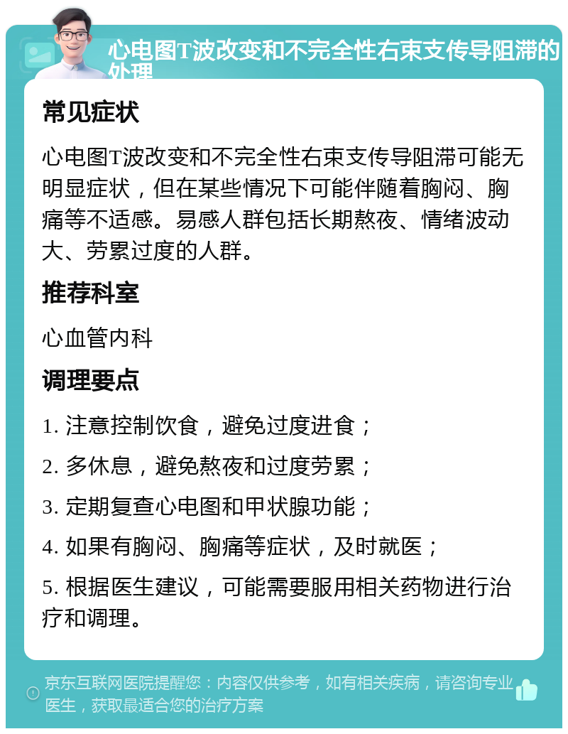 心电图T波改变和不完全性右束支传导阻滞的处理 常见症状 心电图T波改变和不完全性右束支传导阻滞可能无明显症状，但在某些情况下可能伴随着胸闷、胸痛等不适感。易感人群包括长期熬夜、情绪波动大、劳累过度的人群。 推荐科室 心血管内科 调理要点 1. 注意控制饮食，避免过度进食； 2. 多休息，避免熬夜和过度劳累； 3. 定期复查心电图和甲状腺功能； 4. 如果有胸闷、胸痛等症状，及时就医； 5. 根据医生建议，可能需要服用相关药物进行治疗和调理。