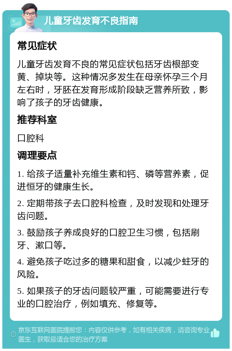 儿童牙齿发育不良指南 常见症状 儿童牙齿发育不良的常见症状包括牙齿根部变黄、掉块等。这种情况多发生在母亲怀孕三个月左右时，牙胚在发育形成阶段缺乏营养所致，影响了孩子的牙齿健康。 推荐科室 口腔科 调理要点 1. 给孩子适量补充维生素和钙、磷等营养素，促进恒牙的健康生长。 2. 定期带孩子去口腔科检查，及时发现和处理牙齿问题。 3. 鼓励孩子养成良好的口腔卫生习惯，包括刷牙、漱口等。 4. 避免孩子吃过多的糖果和甜食，以减少蛀牙的风险。 5. 如果孩子的牙齿问题较严重，可能需要进行专业的口腔治疗，例如填充、修复等。