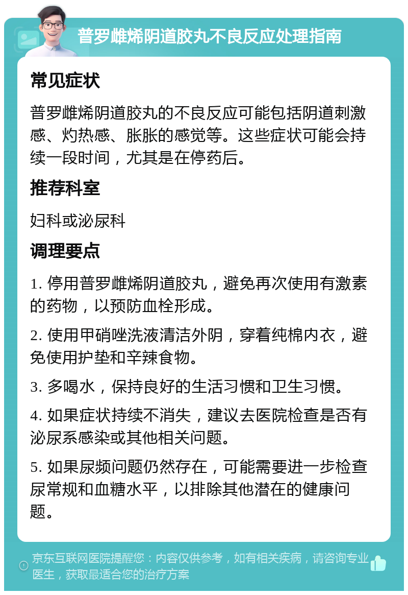 普罗雌烯阴道胶丸不良反应处理指南 常见症状 普罗雌烯阴道胶丸的不良反应可能包括阴道刺激感、灼热感、胀胀的感觉等。这些症状可能会持续一段时间，尤其是在停药后。 推荐科室 妇科或泌尿科 调理要点 1. 停用普罗雌烯阴道胶丸，避免再次使用有激素的药物，以预防血栓形成。 2. 使用甲硝唑洗液清洁外阴，穿着纯棉内衣，避免使用护垫和辛辣食物。 3. 多喝水，保持良好的生活习惯和卫生习惯。 4. 如果症状持续不消失，建议去医院检查是否有泌尿系感染或其他相关问题。 5. 如果尿频问题仍然存在，可能需要进一步检查尿常规和血糖水平，以排除其他潜在的健康问题。