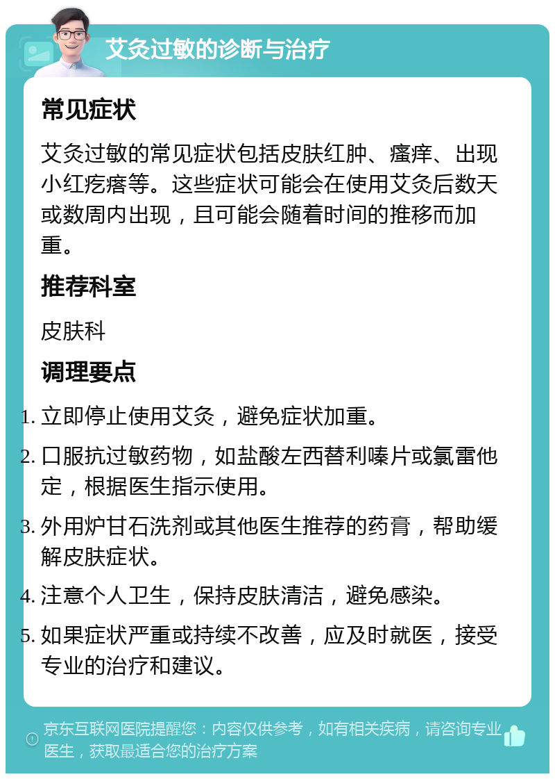 艾灸过敏的诊断与治疗 常见症状 艾灸过敏的常见症状包括皮肤红肿、瘙痒、出现小红疙瘩等。这些症状可能会在使用艾灸后数天或数周内出现，且可能会随着时间的推移而加重。 推荐科室 皮肤科 调理要点 立即停止使用艾灸，避免症状加重。 口服抗过敏药物，如盐酸左西替利嗪片或氯雷他定，根据医生指示使用。 外用炉甘石洗剂或其他医生推荐的药膏，帮助缓解皮肤症状。 注意个人卫生，保持皮肤清洁，避免感染。 如果症状严重或持续不改善，应及时就医，接受专业的治疗和建议。