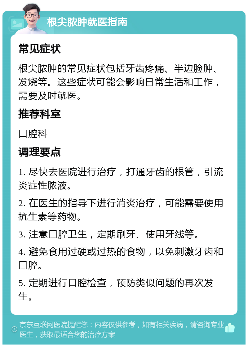 根尖脓肿就医指南 常见症状 根尖脓肿的常见症状包括牙齿疼痛、半边脸肿、发烧等。这些症状可能会影响日常生活和工作，需要及时就医。 推荐科室 口腔科 调理要点 1. 尽快去医院进行治疗，打通牙齿的根管，引流炎症性脓液。 2. 在医生的指导下进行消炎治疗，可能需要使用抗生素等药物。 3. 注意口腔卫生，定期刷牙、使用牙线等。 4. 避免食用过硬或过热的食物，以免刺激牙齿和口腔。 5. 定期进行口腔检查，预防类似问题的再次发生。