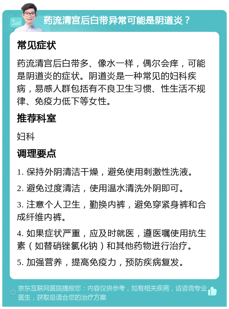 药流清宫后白带异常可能是阴道炎？ 常见症状 药流清宫后白带多、像水一样，偶尔会痒，可能是阴道炎的症状。阴道炎是一种常见的妇科疾病，易感人群包括有不良卫生习惯、性生活不规律、免疫力低下等女性。 推荐科室 妇科 调理要点 1. 保持外阴清洁干燥，避免使用刺激性洗液。 2. 避免过度清洁，使用温水清洗外阴即可。 3. 注意个人卫生，勤换内裤，避免穿紧身裤和合成纤维内裤。 4. 如果症状严重，应及时就医，遵医嘱使用抗生素（如替硝锉氯化钠）和其他药物进行治疗。 5. 加强营养，提高免疫力，预防疾病复发。