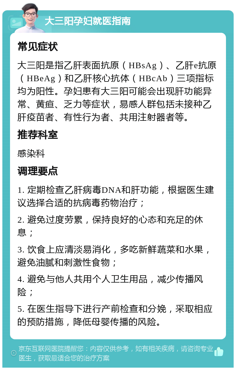 大三阳孕妇就医指南 常见症状 大三阳是指乙肝表面抗原（HBsAg）、乙肝e抗原（HBeAg）和乙肝核心抗体（HBcAb）三项指标均为阳性。孕妇患有大三阳可能会出现肝功能异常、黄疸、乏力等症状，易感人群包括未接种乙肝疫苗者、有性行为者、共用注射器者等。 推荐科室 感染科 调理要点 1. 定期检查乙肝病毒DNA和肝功能，根据医生建议选择合适的抗病毒药物治疗； 2. 避免过度劳累，保持良好的心态和充足的休息； 3. 饮食上应清淡易消化，多吃新鲜蔬菜和水果，避免油腻和刺激性食物； 4. 避免与他人共用个人卫生用品，减少传播风险； 5. 在医生指导下进行产前检查和分娩，采取相应的预防措施，降低母婴传播的风险。