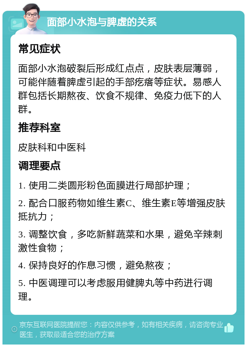 面部小水泡与脾虚的关系 常见症状 面部小水泡破裂后形成红点点，皮肤表层薄弱，可能伴随着脾虚引起的手部疙瘩等症状。易感人群包括长期熬夜、饮食不规律、免疫力低下的人群。 推荐科室 皮肤科和中医科 调理要点 1. 使用二类圆形粉色面膜进行局部护理； 2. 配合口服药物如维生素C、维生素E等增强皮肤抵抗力； 3. 调整饮食，多吃新鲜蔬菜和水果，避免辛辣刺激性食物； 4. 保持良好的作息习惯，避免熬夜； 5. 中医调理可以考虑服用健脾丸等中药进行调理。