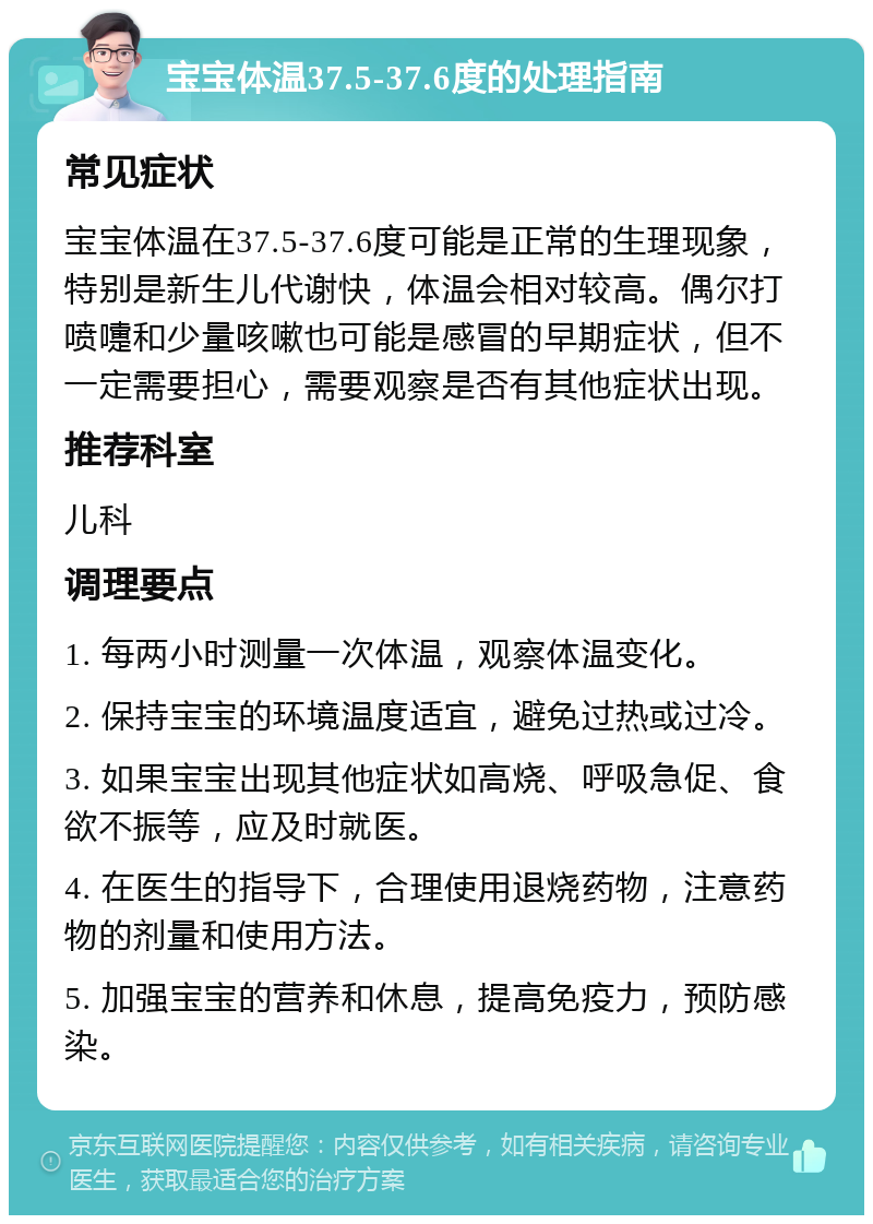 宝宝体温37.5-37.6度的处理指南 常见症状 宝宝体温在37.5-37.6度可能是正常的生理现象，特别是新生儿代谢快，体温会相对较高。偶尔打喷嚏和少量咳嗽也可能是感冒的早期症状，但不一定需要担心，需要观察是否有其他症状出现。 推荐科室 儿科 调理要点 1. 每两小时测量一次体温，观察体温变化。 2. 保持宝宝的环境温度适宜，避免过热或过冷。 3. 如果宝宝出现其他症状如高烧、呼吸急促、食欲不振等，应及时就医。 4. 在医生的指导下，合理使用退烧药物，注意药物的剂量和使用方法。 5. 加强宝宝的营养和休息，提高免疫力，预防感染。