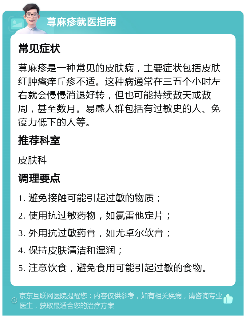 荨麻疹就医指南 常见症状 荨麻疹是一种常见的皮肤病，主要症状包括皮肤红肿瘙痒丘疹不适。这种病通常在三五个小时左右就会慢慢消退好转，但也可能持续数天或数周，甚至数月。易感人群包括有过敏史的人、免疫力低下的人等。 推荐科室 皮肤科 调理要点 1. 避免接触可能引起过敏的物质； 2. 使用抗过敏药物，如氯雷他定片； 3. 外用抗过敏药膏，如尤卓尔软膏； 4. 保持皮肤清洁和湿润； 5. 注意饮食，避免食用可能引起过敏的食物。