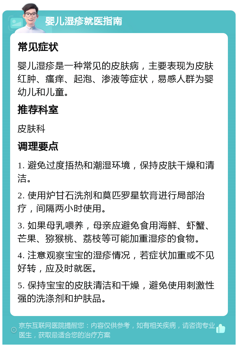 婴儿湿疹就医指南 常见症状 婴儿湿疹是一种常见的皮肤病，主要表现为皮肤红肿、瘙痒、起泡、渗液等症状，易感人群为婴幼儿和儿童。 推荐科室 皮肤科 调理要点 1. 避免过度捂热和潮湿环境，保持皮肤干燥和清洁。 2. 使用炉甘石洗剂和莫匹罗星软膏进行局部治疗，间隔两小时使用。 3. 如果母乳喂养，母亲应避免食用海鲜、虾蟹、芒果、猕猴桃、荔枝等可能加重湿疹的食物。 4. 注意观察宝宝的湿疹情况，若症状加重或不见好转，应及时就医。 5. 保持宝宝的皮肤清洁和干燥，避免使用刺激性强的洗涤剂和护肤品。