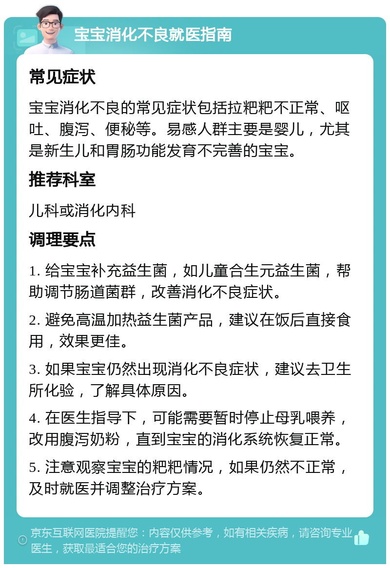 宝宝消化不良就医指南 常见症状 宝宝消化不良的常见症状包括拉粑粑不正常、呕吐、腹泻、便秘等。易感人群主要是婴儿，尤其是新生儿和胃肠功能发育不完善的宝宝。 推荐科室 儿科或消化内科 调理要点 1. 给宝宝补充益生菌，如儿童合生元益生菌，帮助调节肠道菌群，改善消化不良症状。 2. 避免高温加热益生菌产品，建议在饭后直接食用，效果更佳。 3. 如果宝宝仍然出现消化不良症状，建议去卫生所化验，了解具体原因。 4. 在医生指导下，可能需要暂时停止母乳喂养，改用腹泻奶粉，直到宝宝的消化系统恢复正常。 5. 注意观察宝宝的粑粑情况，如果仍然不正常，及时就医并调整治疗方案。