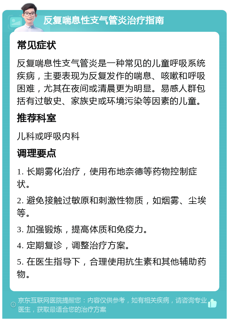 反复喘息性支气管炎治疗指南 常见症状 反复喘息性支气管炎是一种常见的儿童呼吸系统疾病，主要表现为反复发作的喘息、咳嗽和呼吸困难，尤其在夜间或清晨更为明显。易感人群包括有过敏史、家族史或环境污染等因素的儿童。 推荐科室 儿科或呼吸内科 调理要点 1. 长期雾化治疗，使用布地奈德等药物控制症状。 2. 避免接触过敏原和刺激性物质，如烟雾、尘埃等。 3. 加强锻炼，提高体质和免疫力。 4. 定期复诊，调整治疗方案。 5. 在医生指导下，合理使用抗生素和其他辅助药物。