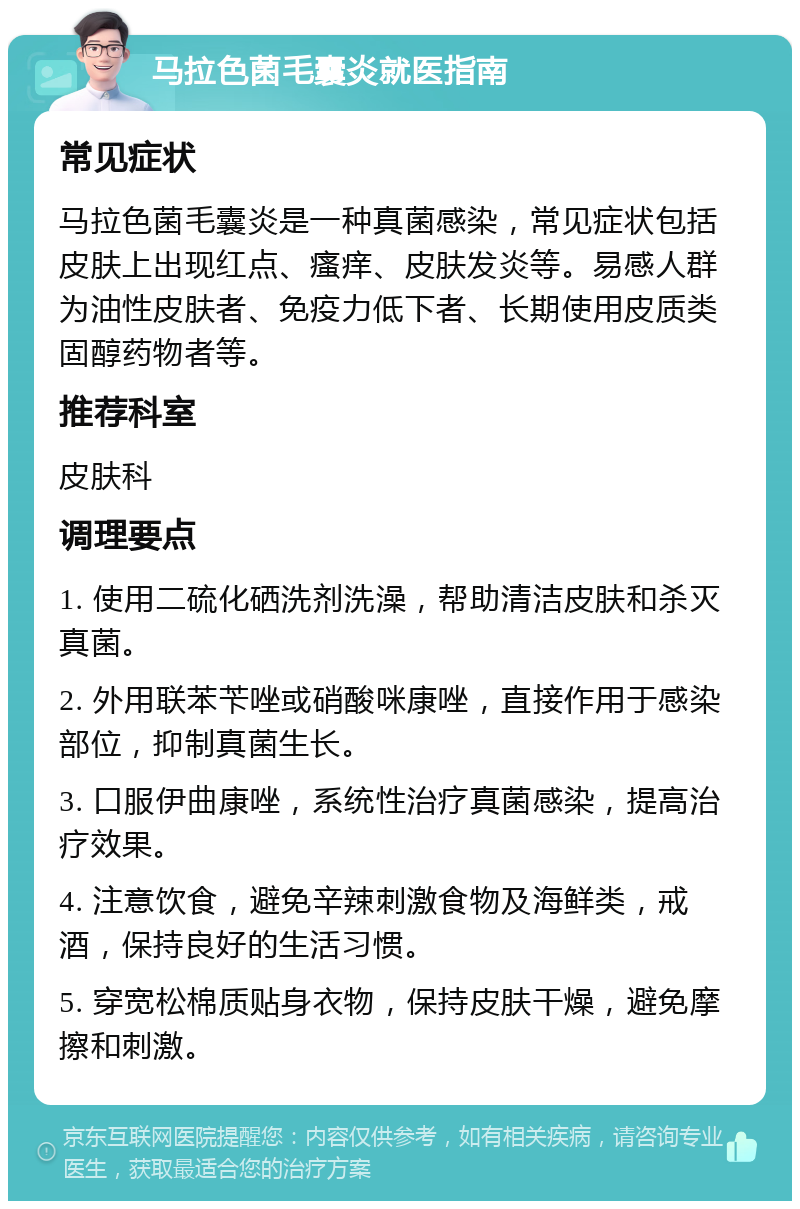 马拉色菌毛囊炎就医指南 常见症状 马拉色菌毛囊炎是一种真菌感染，常见症状包括皮肤上出现红点、瘙痒、皮肤发炎等。易感人群为油性皮肤者、免疫力低下者、长期使用皮质类固醇药物者等。 推荐科室 皮肤科 调理要点 1. 使用二硫化硒洗剂洗澡，帮助清洁皮肤和杀灭真菌。 2. 外用联苯苄唑或硝酸咪康唑，直接作用于感染部位，抑制真菌生长。 3. 口服伊曲康唑，系统性治疗真菌感染，提高治疗效果。 4. 注意饮食，避免辛辣刺激食物及海鲜类，戒酒，保持良好的生活习惯。 5. 穿宽松棉质贴身衣物，保持皮肤干燥，避免摩擦和刺激。