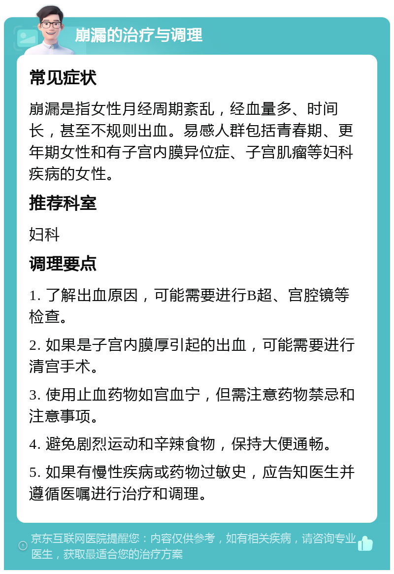 崩漏的治疗与调理 常见症状 崩漏是指女性月经周期紊乱，经血量多、时间长，甚至不规则出血。易感人群包括青春期、更年期女性和有子宫内膜异位症、子宫肌瘤等妇科疾病的女性。 推荐科室 妇科 调理要点 1. 了解出血原因，可能需要进行B超、宫腔镜等检查。 2. 如果是子宫内膜厚引起的出血，可能需要进行清宫手术。 3. 使用止血药物如宫血宁，但需注意药物禁忌和注意事项。 4. 避免剧烈运动和辛辣食物，保持大便通畅。 5. 如果有慢性疾病或药物过敏史，应告知医生并遵循医嘱进行治疗和调理。