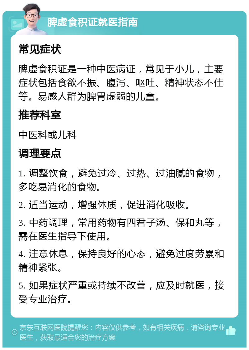 脾虚食积证就医指南 常见症状 脾虚食积证是一种中医病证，常见于小儿，主要症状包括食欲不振、腹泻、呕吐、精神状态不佳等。易感人群为脾胃虚弱的儿童。 推荐科室 中医科或儿科 调理要点 1. 调整饮食，避免过冷、过热、过油腻的食物，多吃易消化的食物。 2. 适当运动，增强体质，促进消化吸收。 3. 中药调理，常用药物有四君子汤、保和丸等，需在医生指导下使用。 4. 注意休息，保持良好的心态，避免过度劳累和精神紧张。 5. 如果症状严重或持续不改善，应及时就医，接受专业治疗。