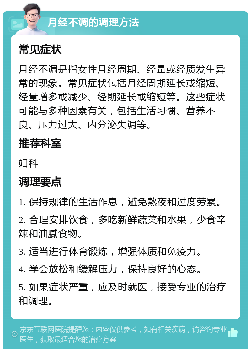 月经不调的调理方法 常见症状 月经不调是指女性月经周期、经量或经质发生异常的现象。常见症状包括月经周期延长或缩短、经量增多或减少、经期延长或缩短等。这些症状可能与多种因素有关，包括生活习惯、营养不良、压力过大、内分泌失调等。 推荐科室 妇科 调理要点 1. 保持规律的生活作息，避免熬夜和过度劳累。 2. 合理安排饮食，多吃新鲜蔬菜和水果，少食辛辣和油腻食物。 3. 适当进行体育锻炼，增强体质和免疫力。 4. 学会放松和缓解压力，保持良好的心态。 5. 如果症状严重，应及时就医，接受专业的治疗和调理。