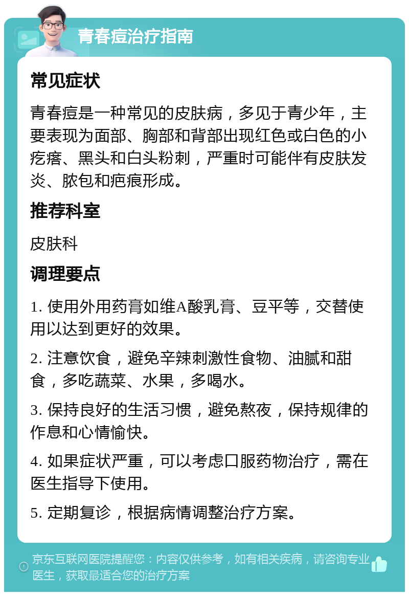 青春痘治疗指南 常见症状 青春痘是一种常见的皮肤病，多见于青少年，主要表现为面部、胸部和背部出现红色或白色的小疙瘩、黑头和白头粉刺，严重时可能伴有皮肤发炎、脓包和疤痕形成。 推荐科室 皮肤科 调理要点 1. 使用外用药膏如维A酸乳膏、豆平等，交替使用以达到更好的效果。 2. 注意饮食，避免辛辣刺激性食物、油腻和甜食，多吃蔬菜、水果，多喝水。 3. 保持良好的生活习惯，避免熬夜，保持规律的作息和心情愉快。 4. 如果症状严重，可以考虑口服药物治疗，需在医生指导下使用。 5. 定期复诊，根据病情调整治疗方案。