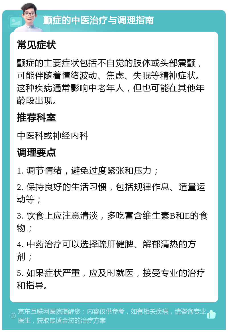 颤症的中医治疗与调理指南 常见症状 颤症的主要症状包括不自觉的肢体或头部震颤，可能伴随着情绪波动、焦虑、失眠等精神症状。这种疾病通常影响中老年人，但也可能在其他年龄段出现。 推荐科室 中医科或神经内科 调理要点 1. 调节情绪，避免过度紧张和压力； 2. 保持良好的生活习惯，包括规律作息、适量运动等； 3. 饮食上应注意清淡，多吃富含维生素B和E的食物； 4. 中药治疗可以选择疏肝健脾、解郁清热的方剂； 5. 如果症状严重，应及时就医，接受专业的治疗和指导。