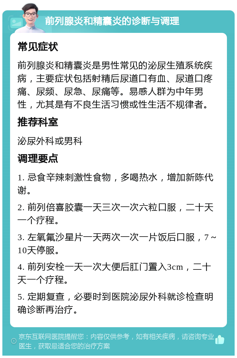 前列腺炎和精囊炎的诊断与调理 常见症状 前列腺炎和精囊炎是男性常见的泌尿生殖系统疾病，主要症状包括射精后尿道口有血、尿道口疼痛、尿频、尿急、尿痛等。易感人群为中年男性，尤其是有不良生活习惯或性生活不规律者。 推荐科室 泌尿外科或男科 调理要点 1. 忌食辛辣刺激性食物，多喝热水，增加新陈代谢。 2. 前列倍喜胶囊一天三次一次六粒口服，二十天一个疗程。 3. 左氧氟沙星片一天两次一次一片饭后口服，7～10天停服。 4. 前列安栓一天一次大便后肛门置入3cm，二十天一个疗程。 5. 定期复查，必要时到医院泌尿外科就诊检查明确诊断再治疗。