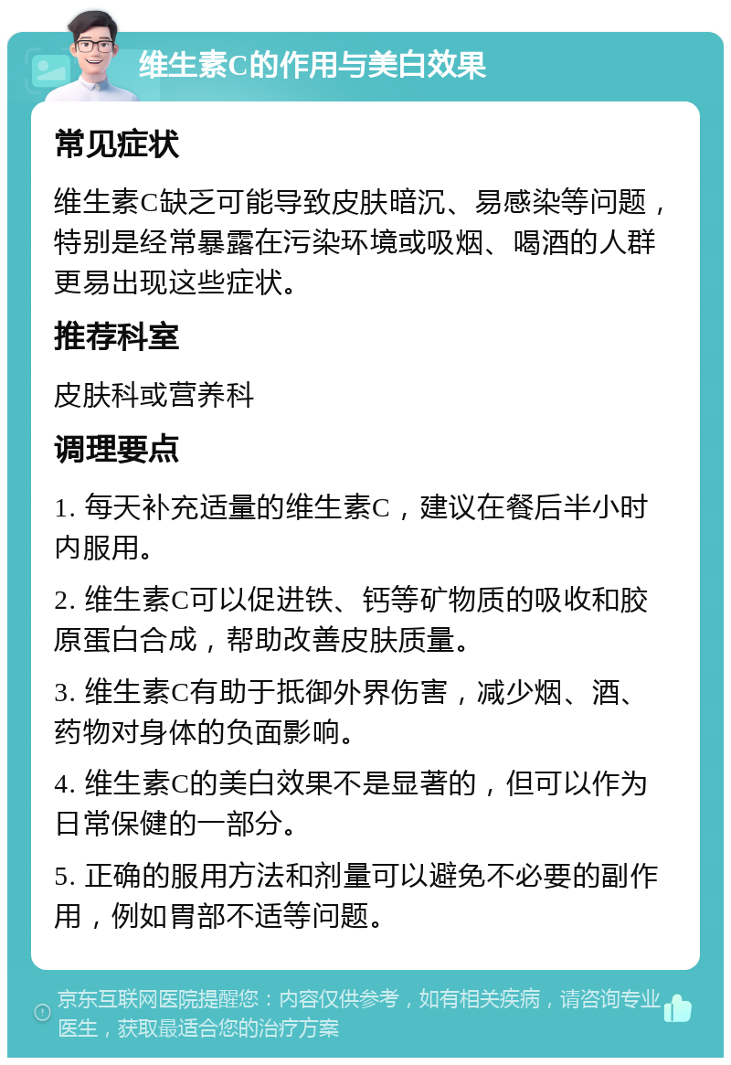 维生素C的作用与美白效果 常见症状 维生素C缺乏可能导致皮肤暗沉、易感染等问题，特别是经常暴露在污染环境或吸烟、喝酒的人群更易出现这些症状。 推荐科室 皮肤科或营养科 调理要点 1. 每天补充适量的维生素C，建议在餐后半小时内服用。 2. 维生素C可以促进铁、钙等矿物质的吸收和胶原蛋白合成，帮助改善皮肤质量。 3. 维生素C有助于抵御外界伤害，减少烟、酒、药物对身体的负面影响。 4. 维生素C的美白效果不是显著的，但可以作为日常保健的一部分。 5. 正确的服用方法和剂量可以避免不必要的副作用，例如胃部不适等问题。