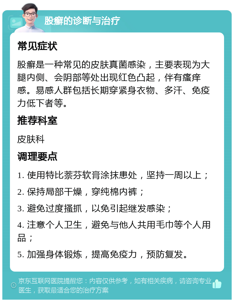 股癣的诊断与治疗 常见症状 股癣是一种常见的皮肤真菌感染，主要表现为大腿内侧、会阴部等处出现红色凸起，伴有瘙痒感。易感人群包括长期穿紧身衣物、多汗、免疫力低下者等。 推荐科室 皮肤科 调理要点 1. 使用特比萘芬软膏涂抹患处，坚持一周以上； 2. 保持局部干燥，穿纯棉内裤； 3. 避免过度搔抓，以免引起继发感染； 4. 注意个人卫生，避免与他人共用毛巾等个人用品； 5. 加强身体锻炼，提高免疫力，预防复发。