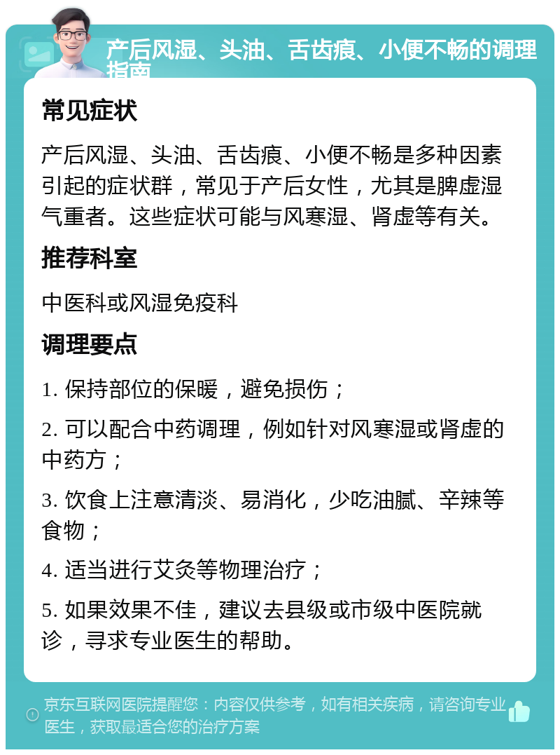 产后风湿、头油、舌齿㾗、小便不畅的调理指南 常见症状 产后风湿、头油、舌齿㾗、小便不畅是多种因素引起的症状群，常见于产后女性，尤其是脾虚湿气重者。这些症状可能与风寒湿、肾虚等有关。 推荐科室 中医科或风湿免疫科 调理要点 1. 保持部位的保暖，避免损伤； 2. 可以配合中药调理，例如针对风寒湿或肾虚的中药方； 3. 饮食上注意清淡、易消化，少吃油腻、辛辣等食物； 4. 适当进行艾灸等物理治疗； 5. 如果效果不佳，建议去县级或市级中医院就诊，寻求专业医生的帮助。