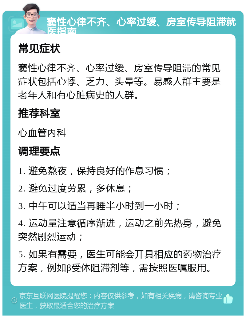 窦性心律不齐、心率过缓、房室传导阻滞就医指南 常见症状 窦性心律不齐、心率过缓、房室传导阻滞的常见症状包括心悸、乏力、头晕等。易感人群主要是老年人和有心脏病史的人群。 推荐科室 心血管内科 调理要点 1. 避免熬夜，保持良好的作息习惯； 2. 避免过度劳累，多休息； 3. 中午可以适当再睡半小时到一小时； 4. 运动量注意循序渐进，运动之前先热身，避免突然剧烈运动； 5. 如果有需要，医生可能会开具相应的药物治疗方案，例如β受体阻滞剂等，需按照医嘱服用。