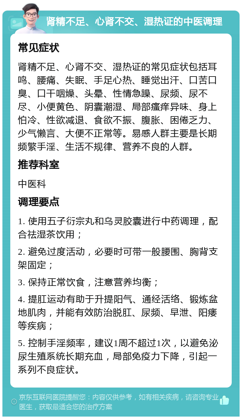 肾精不足、心肾不交、湿热证的中医调理 常见症状 肾精不足、心肾不交、湿热证的常见症状包括耳鸣、腰痛、失眠、手足心热、睡觉出汗、口苦口臭、口干咽燥、头晕、性情急躁、尿频、尿不尽、小便黄色、阴囊潮湿、局部瘙痒异味、身上怕冷、性欲减退、食欲不振、腹胀、困倦乏力、少气懒言、大便不正常等。易感人群主要是长期频繁手淫、生活不规律、营养不良的人群。 推荐科室 中医科 调理要点 1. 使用五子衍宗丸和乌灵胶囊进行中药调理，配合祛湿茶饮用； 2. 避免过度活动，必要时可带一般腰围、胸背支架固定； 3. 保持正常饮食，注意营养均衡； 4. 提肛运动有助于升提阳气、通经活络、锻炼盆地肌肉，并能有效防治脱肛、尿频、早泄、阳痿等疾病； 5. 控制手淫频率，建议1周不超过1次，以避免泌尿生殖系统长期充血，局部免疫力下降，引起一系列不良症状。