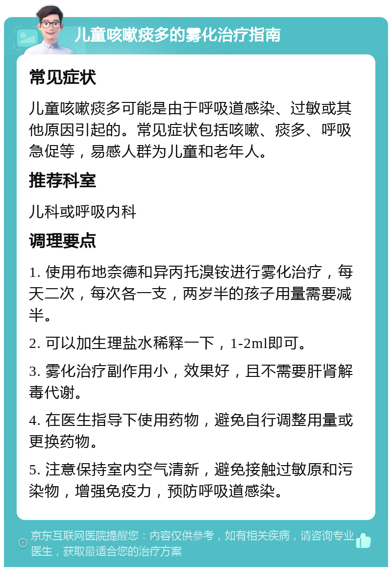 儿童咳嗽痰多的雾化治疗指南 常见症状 儿童咳嗽痰多可能是由于呼吸道感染、过敏或其他原因引起的。常见症状包括咳嗽、痰多、呼吸急促等，易感人群为儿童和老年人。 推荐科室 儿科或呼吸内科 调理要点 1. 使用布地奈德和异丙托溴铵进行雾化治疗，每天二次，每次各一支，两岁半的孩子用量需要减半。 2. 可以加生理盐水稀释一下，1-2ml即可。 3. 雾化治疗副作用小，效果好，且不需要肝肾解毒代谢。 4. 在医生指导下使用药物，避免自行调整用量或更换药物。 5. 注意保持室内空气清新，避免接触过敏原和污染物，增强免疫力，预防呼吸道感染。