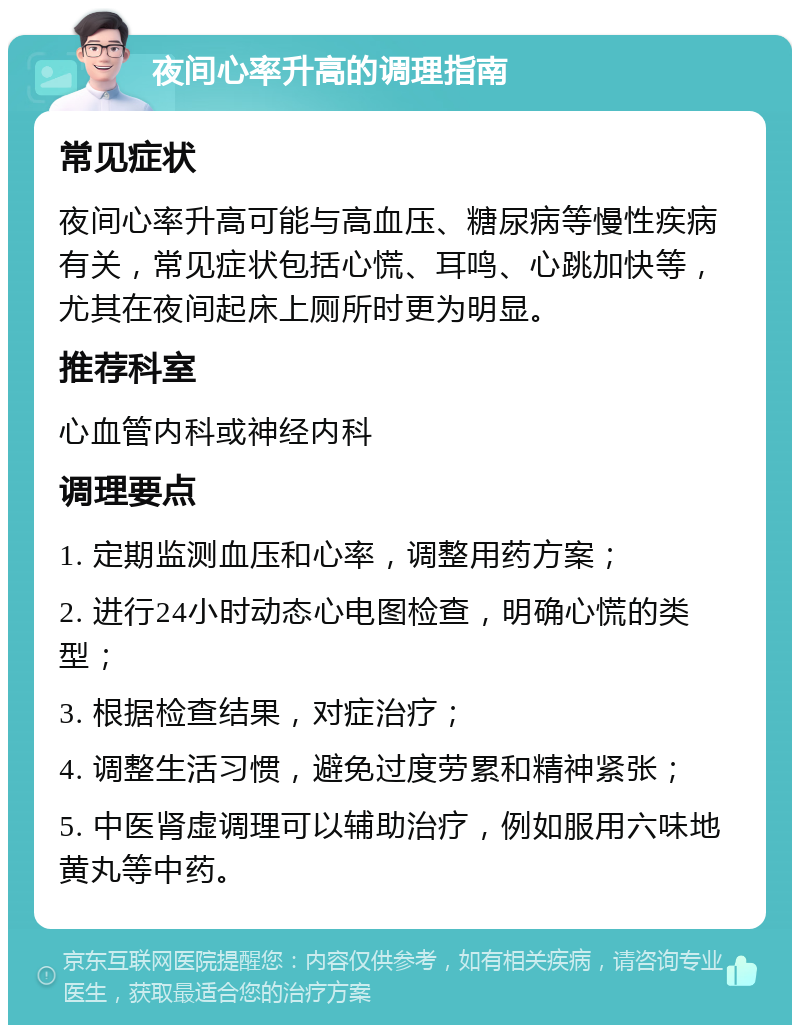 夜间心率升高的调理指南 常见症状 夜间心率升高可能与高血压、糖尿病等慢性疾病有关，常见症状包括心慌、耳鸣、心跳加快等，尤其在夜间起床上厕所时更为明显。 推荐科室 心血管内科或神经内科 调理要点 1. 定期监测血压和心率，调整用药方案； 2. 进行24小时动态心电图检查，明确心慌的类型； 3. 根据检查结果，对症治疗； 4. 调整生活习惯，避免过度劳累和精神紧张； 5. 中医肾虚调理可以辅助治疗，例如服用六味地黄丸等中药。