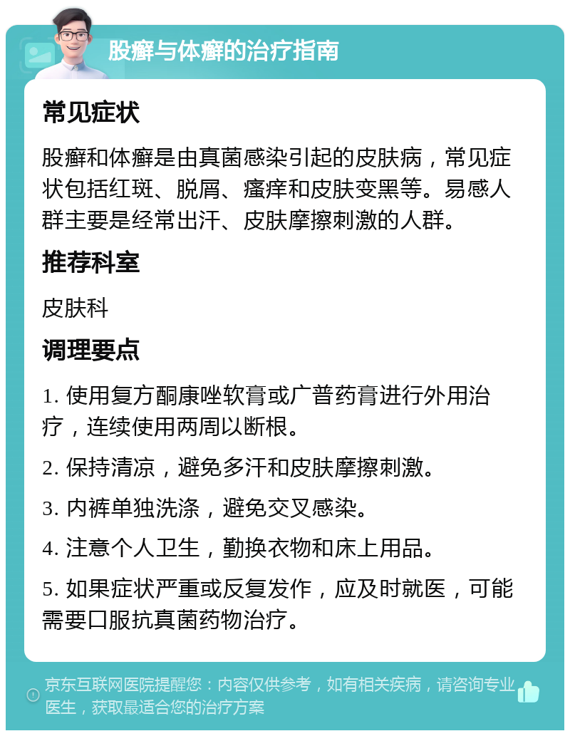 股癣与体癣的治疗指南 常见症状 股癣和体癣是由真菌感染引起的皮肤病，常见症状包括红斑、脱屑、瘙痒和皮肤变黑等。易感人群主要是经常出汗、皮肤摩擦刺激的人群。 推荐科室 皮肤科 调理要点 1. 使用复方酮康唑软膏或广普药膏进行外用治疗，连续使用两周以断根。 2. 保持清凉，避免多汗和皮肤摩擦刺激。 3. 内裤单独洗涤，避免交叉感染。 4. 注意个人卫生，勤换衣物和床上用品。 5. 如果症状严重或反复发作，应及时就医，可能需要口服抗真菌药物治疗。