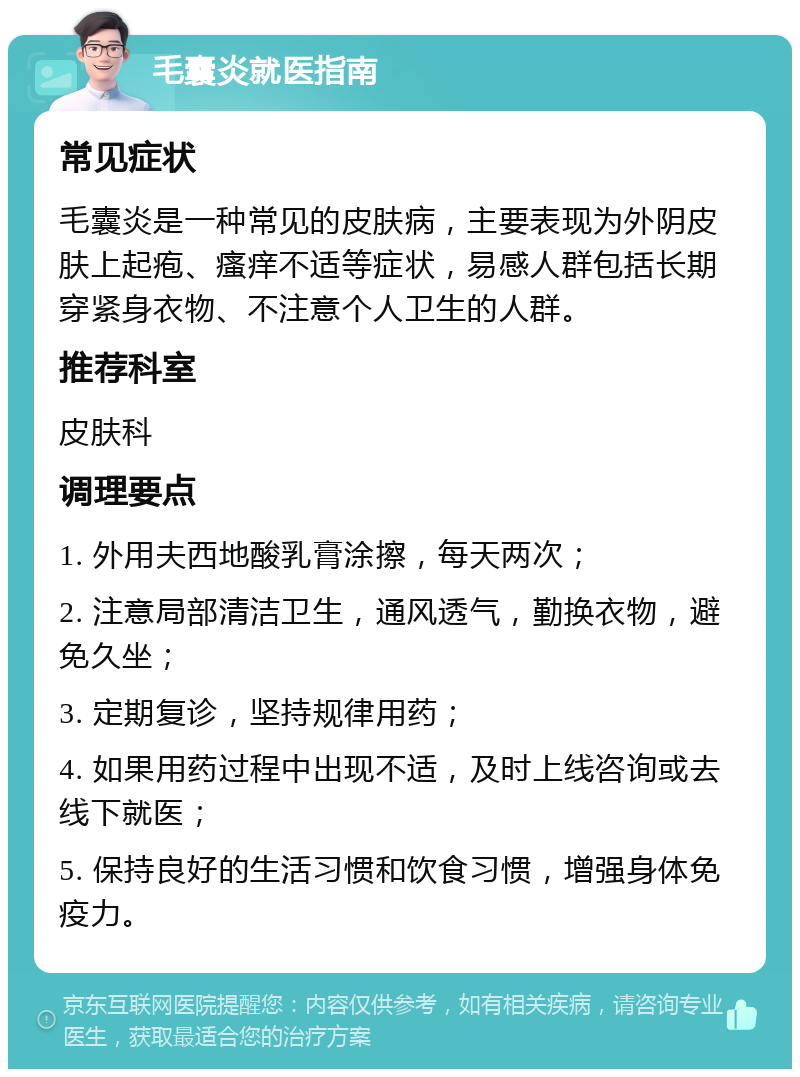 毛囊炎就医指南 常见症状 毛囊炎是一种常见的皮肤病，主要表现为外阴皮肤上起疱、瘙痒不适等症状，易感人群包括长期穿紧身衣物、不注意个人卫生的人群。 推荐科室 皮肤科 调理要点 1. 外用夫西地酸乳膏涂擦，每天两次； 2. 注意局部清洁卫生，通风透气，勤换衣物，避免久坐； 3. 定期复诊，坚持规律用药； 4. 如果用药过程中出现不适，及时上线咨询或去线下就医； 5. 保持良好的生活习惯和饮食习惯，增强身体免疫力。