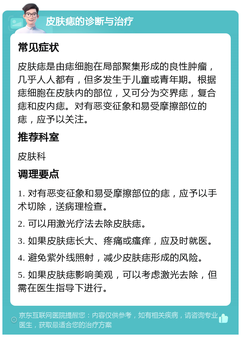 皮肤痣的诊断与治疗 常见症状 皮肤痣是由痣细胞在局部聚集形成的良性肿瘤，几乎人人都有，但多发生于儿童或青年期。根据痣细胞在皮肤内的部位，又可分为交界痣，复合痣和皮内痣。对有恶变征象和易受摩擦部位的痣，应予以关注。 推荐科室 皮肤科 调理要点 1. 对有恶变征象和易受摩擦部位的痣，应予以手术切除，送病理检查。 2. 可以用激光疗法去除皮肤痣。 3. 如果皮肤痣长大、疼痛或瘙痒，应及时就医。 4. 避免紫外线照射，减少皮肤痣形成的风险。 5. 如果皮肤痣影响美观，可以考虑激光去除，但需在医生指导下进行。