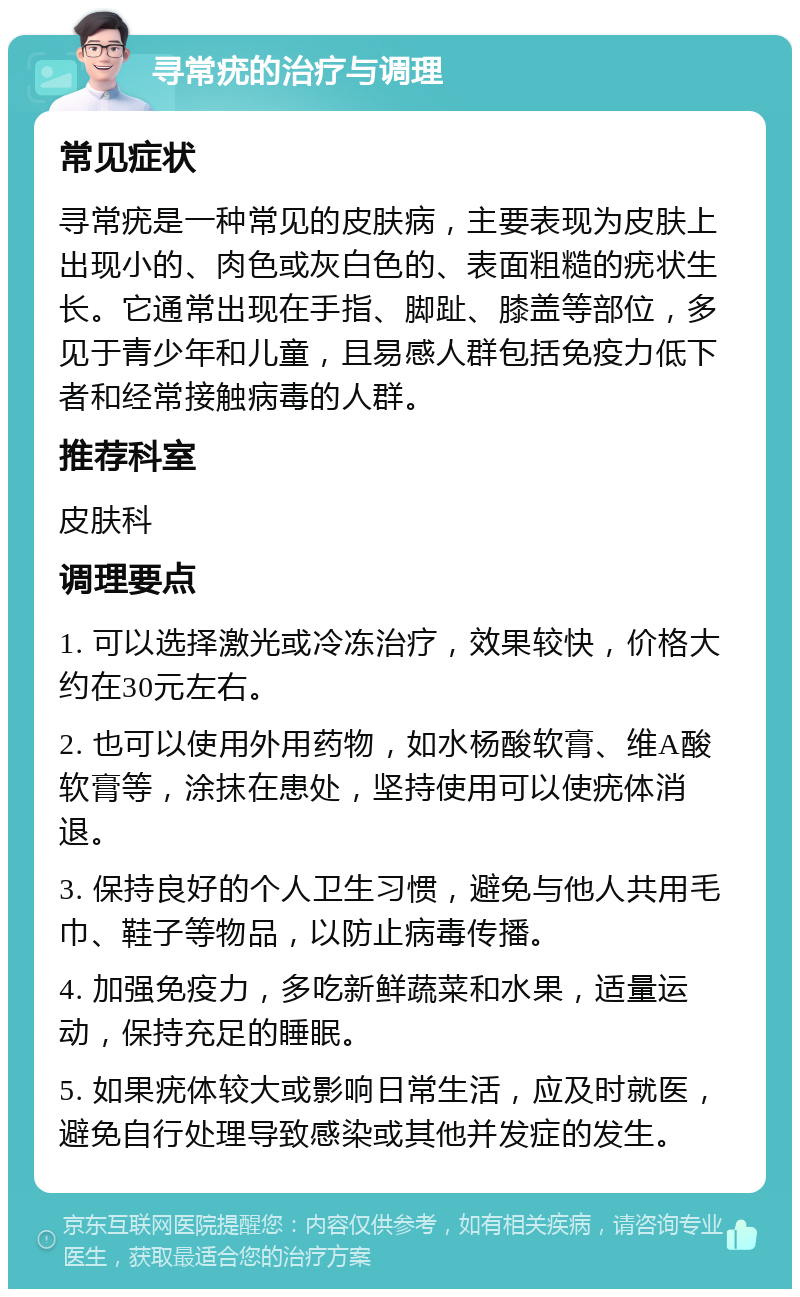 寻常疣的治疗与调理 常见症状 寻常疣是一种常见的皮肤病，主要表现为皮肤上出现小的、肉色或灰白色的、表面粗糙的疣状生长。它通常出现在手指、脚趾、膝盖等部位，多见于青少年和儿童，且易感人群包括免疫力低下者和经常接触病毒的人群。 推荐科室 皮肤科 调理要点 1. 可以选择激光或冷冻治疗，效果较快，价格大约在30元左右。 2. 也可以使用外用药物，如水杨酸软膏、维A酸软膏等，涂抹在患处，坚持使用可以使疣体消退。 3. 保持良好的个人卫生习惯，避免与他人共用毛巾、鞋子等物品，以防止病毒传播。 4. 加强免疫力，多吃新鲜蔬菜和水果，适量运动，保持充足的睡眠。 5. 如果疣体较大或影响日常生活，应及时就医，避免自行处理导致感染或其他并发症的发生。