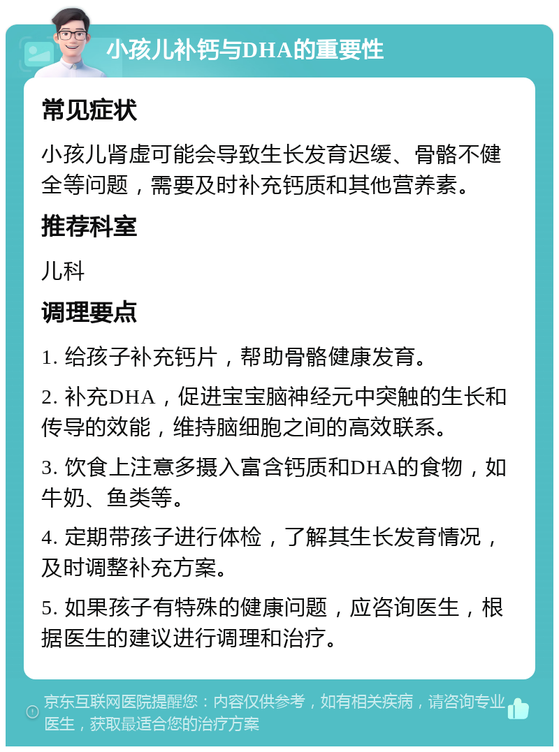 小孩儿补钙与DHA的重要性 常见症状 小孩儿肾虚可能会导致生长发育迟缓、骨骼不健全等问题，需要及时补充钙质和其他营养素。 推荐科室 儿科 调理要点 1. 给孩子补充钙片，帮助骨骼健康发育。 2. 补充DHA，促进宝宝脑神经元中突触的生长和传导的效能，维持脑细胞之间的高效联系。 3. 饮食上注意多摄入富含钙质和DHA的食物，如牛奶、鱼类等。 4. 定期带孩子进行体检，了解其生长发育情况，及时调整补充方案。 5. 如果孩子有特殊的健康问题，应咨询医生，根据医生的建议进行调理和治疗。