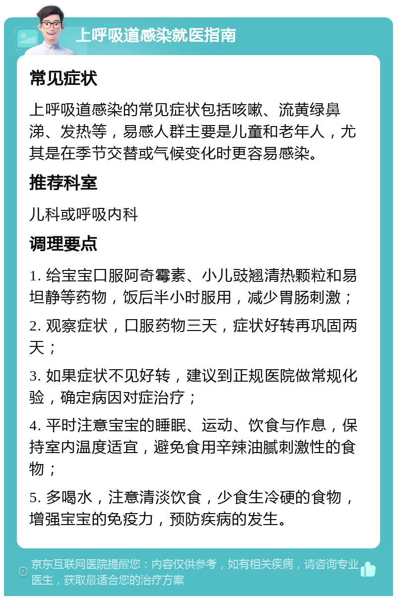 上呼吸道感染就医指南 常见症状 上呼吸道感染的常见症状包括咳嗽、流黄绿鼻涕、发热等，易感人群主要是儿童和老年人，尤其是在季节交替或气候变化时更容易感染。 推荐科室 儿科或呼吸内科 调理要点 1. 给宝宝口服阿奇霉素、小儿豉翘清热颗粒和易坦静等药物，饭后半小时服用，减少胃肠刺激； 2. 观察症状，口服药物三天，症状好转再巩固两天； 3. 如果症状不见好转，建议到正规医院做常规化验，确定病因对症治疗； 4. 平时注意宝宝的睡眠、运动、饮食与作息，保持室内温度适宜，避免食用辛辣油腻刺激性的食物； 5. 多喝水，注意清淡饮食，少食生冷硬的食物，增强宝宝的免疫力，预防疾病的发生。