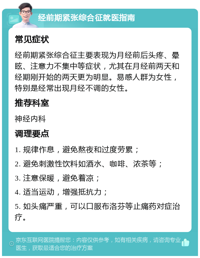 经前期紧张综合征就医指南 常见症状 经前期紧张综合征主要表现为月经前后头疼、晕眩、注意力不集中等症状，尤其在月经前两天和经期刚开始的两天更为明显。易感人群为女性，特别是经常出现月经不调的女性。 推荐科室 神经内科 调理要点 1. 规律作息，避免熬夜和过度劳累； 2. 避免刺激性饮料如酒水、咖啡、浓茶等； 3. 注意保暖，避免着凉； 4. 适当运动，增强抵抗力； 5. 如头痛严重，可以口服布洛芬等止痛药对症治疗。