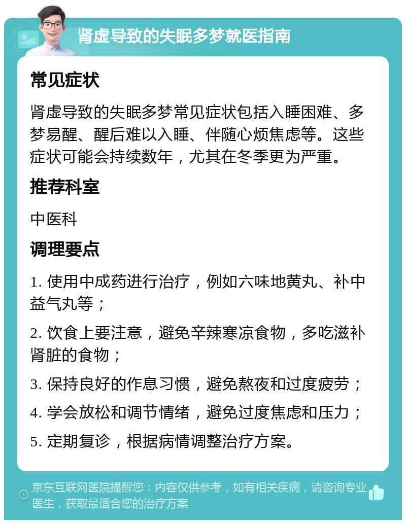 肾虚导致的失眠多梦就医指南 常见症状 肾虚导致的失眠多梦常见症状包括入睡困难、多梦易醒、醒后难以入睡、伴随心烦焦虑等。这些症状可能会持续数年，尤其在冬季更为严重。 推荐科室 中医科 调理要点 1. 使用中成药进行治疗，例如六味地黄丸、补中益气丸等； 2. 饮食上要注意，避免辛辣寒凉食物，多吃滋补肾脏的食物； 3. 保持良好的作息习惯，避免熬夜和过度疲劳； 4. 学会放松和调节情绪，避免过度焦虑和压力； 5. 定期复诊，根据病情调整治疗方案。