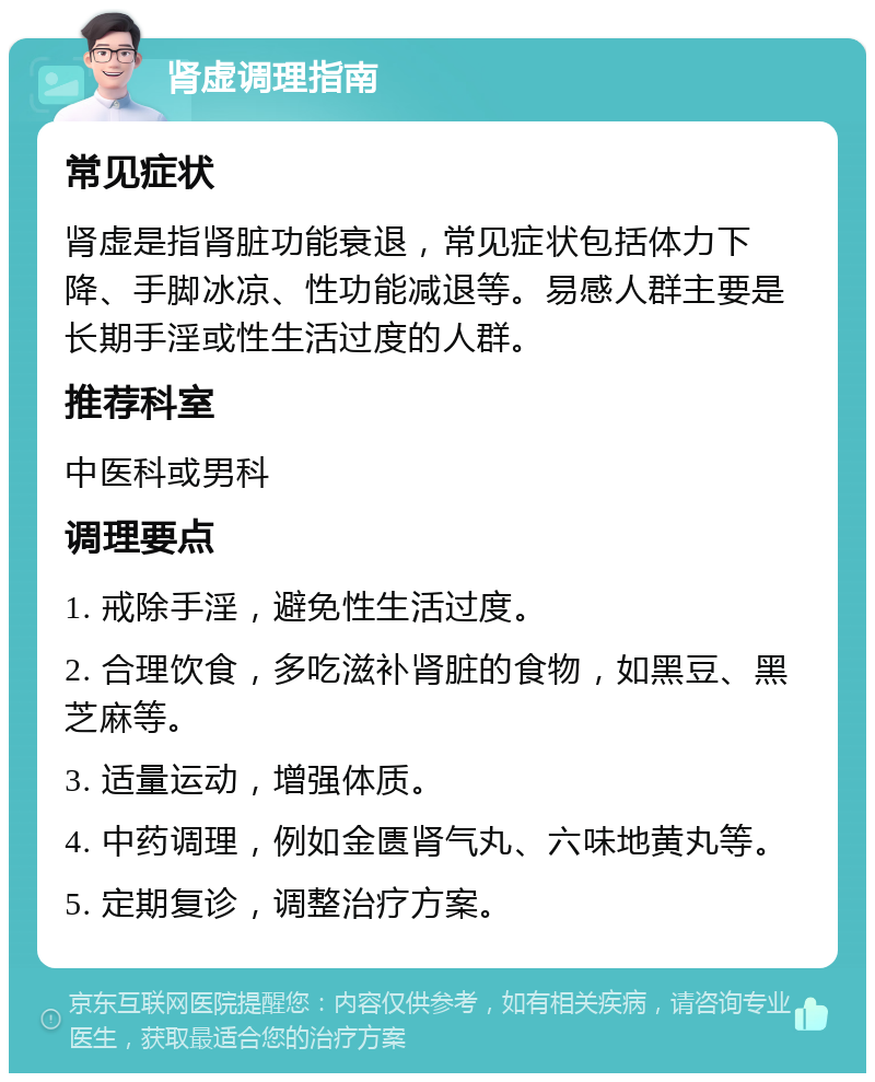 肾虚调理指南 常见症状 肾虚是指肾脏功能衰退，常见症状包括体力下降、手脚冰凉、性功能减退等。易感人群主要是长期手淫或性生活过度的人群。 推荐科室 中医科或男科 调理要点 1. 戒除手淫，避免性生活过度。 2. 合理饮食，多吃滋补肾脏的食物，如黑豆、黑芝麻等。 3. 适量运动，增强体质。 4. 中药调理，例如金匮肾气丸、六味地黄丸等。 5. 定期复诊，调整治疗方案。