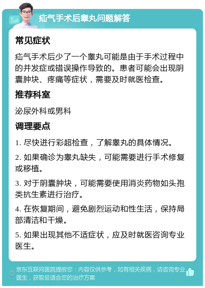 疝气手术后睾丸问题解答 常见症状 疝气手术后少了一个睾丸可能是由于手术过程中的并发症或错误操作导致的。患者可能会出现阴囊肿块、疼痛等症状，需要及时就医检查。 推荐科室 泌尿外科或男科 调理要点 1. 尽快进行彩超检查，了解睾丸的具体情况。 2. 如果确诊为睾丸缺失，可能需要进行手术修复或移植。 3. 对于阴囊肿块，可能需要使用消炎药物如头孢类抗生素进行治疗。 4. 在恢复期间，避免剧烈运动和性生活，保持局部清洁和干燥。 5. 如果出现其他不适症状，应及时就医咨询专业医生。